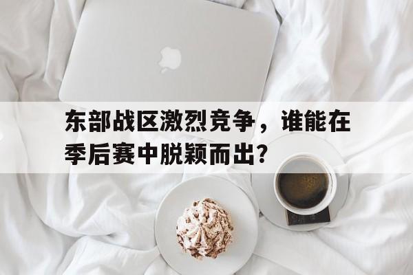 爱游戏在线-包含东部战区激烈竞争,谁能在季后赛中脱颖而出?的词条